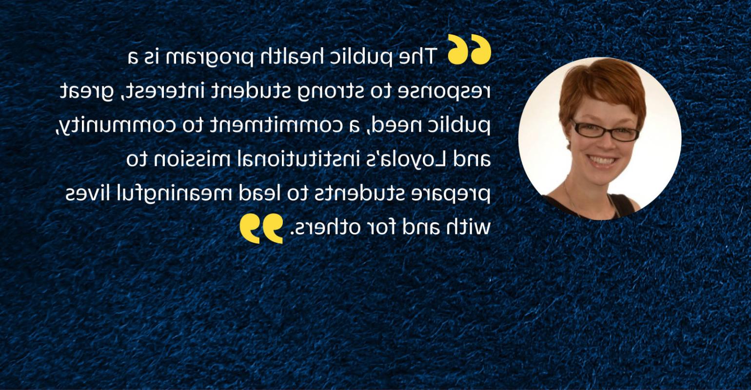 “公共卫生项目是对学生强烈兴趣的回应, 巨大的公共需求, 对易胜博的承诺, 洛约拉的机构使命是培养学生与他人一起过有意义的生活.”