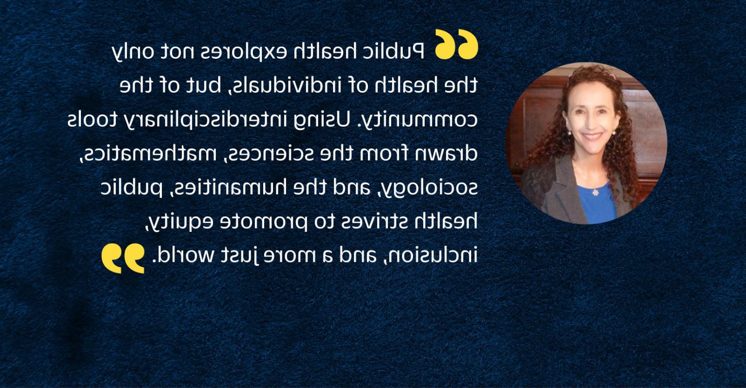 “公共卫生不仅探讨个人的健康，而且探讨易胜博的健康. 使用从科学中提取的跨学科工具, mathematics, sociology, 人文学科, 公共卫生努力促进公平, inclusion, 一个更加公正的世界.”